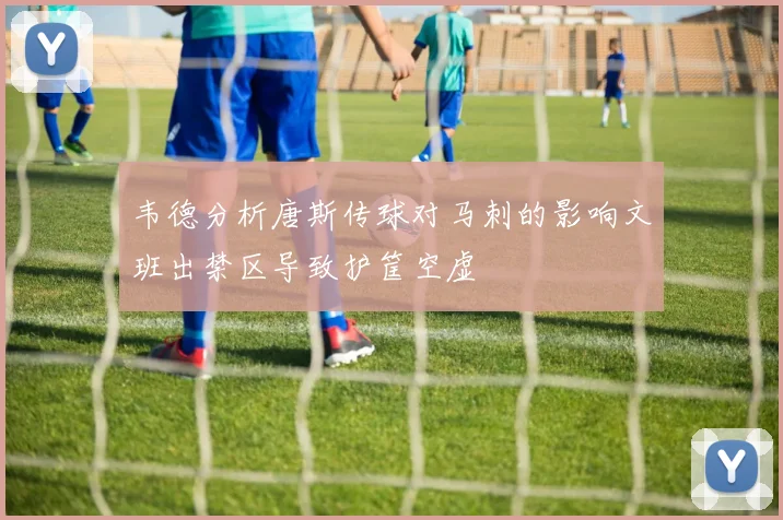 韦德分析唐斯传球对马刺的影响文班出禁区导致护筐空虚