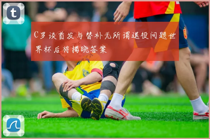 C罗谈首发与替补无所谓退役问题世界杯后将揭晓答案