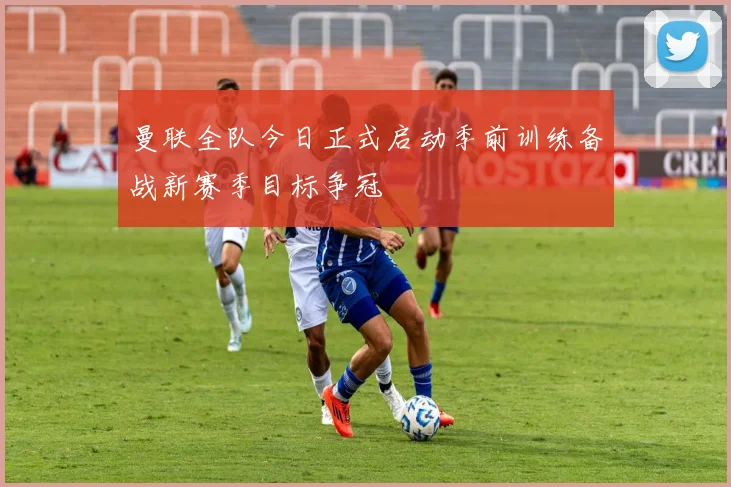 曼联全队今日正式启动季前训练备战新赛季目标争冠