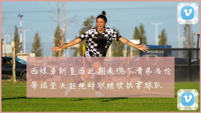 西媒分析皇马近期表现下滑弗洛伦蒂诺坚决拒绝辞职继续执掌球队