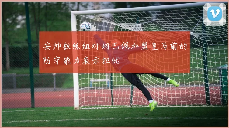 安帅教练组对姆巴佩加盟皇马前的防守能力表示担忧