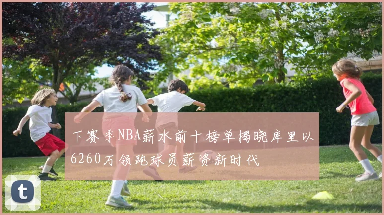 下赛季NBA薪水前十榜单揭晓库里以6260万领跑球员薪资新时代