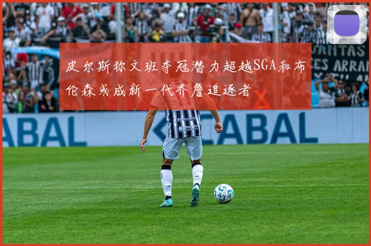 皮尔斯称文班夺冠潜力超越SGA和布伦森或成新一代乔詹追逐者