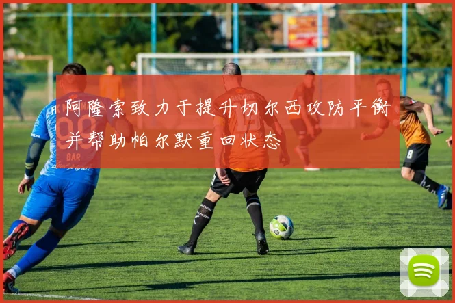 阿隆索致力于提升切尔西攻防平衡并帮助帕尔默重回状态