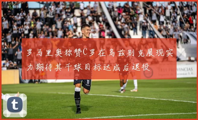 罗马里奥称赞C罗在乌兹别克展现实力期待其千球目标达成后退役