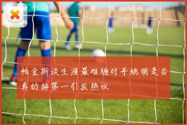 帕金斯谈生涯最难缠对手姚明是否真的排第一引发热议