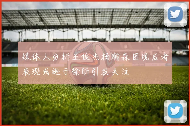 媒体人分析王俊杰杨瀚森困境后者表现或逊于徐昕引发关注