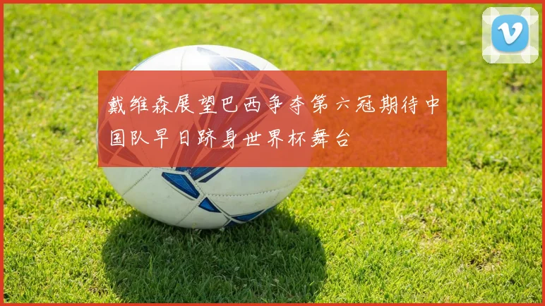 戴维森展望巴西争夺第六冠期待中国队早日跻身世界杯舞台