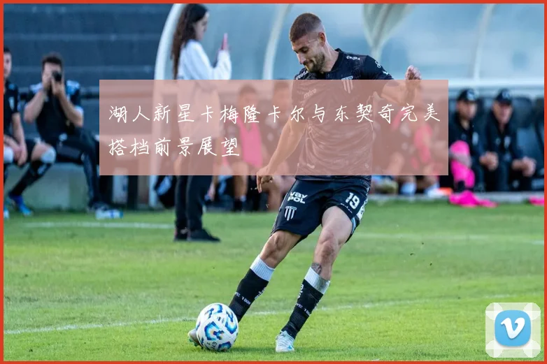 湖人新星卡梅隆卡尔与东契奇完美搭档前景展望