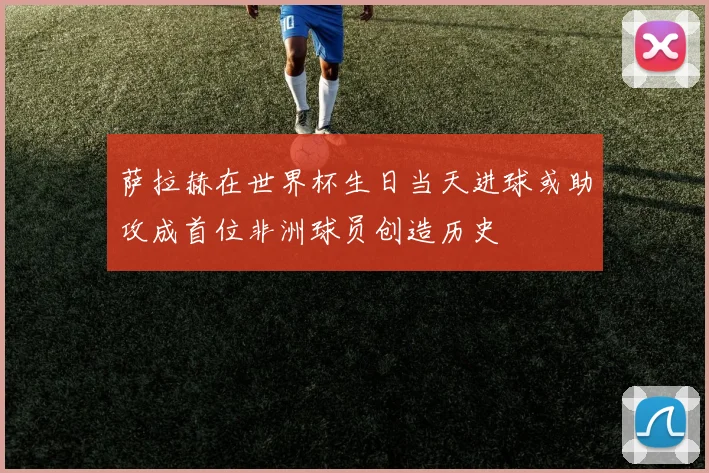 萨拉赫在世界杯生日当天进球或助攻成首位非洲球员创造历史