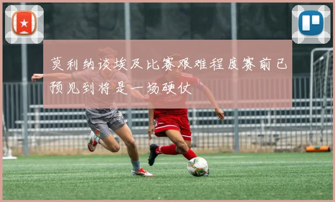 莫利纳谈埃及比赛艰难程度赛前已预见到将是一场硬仗