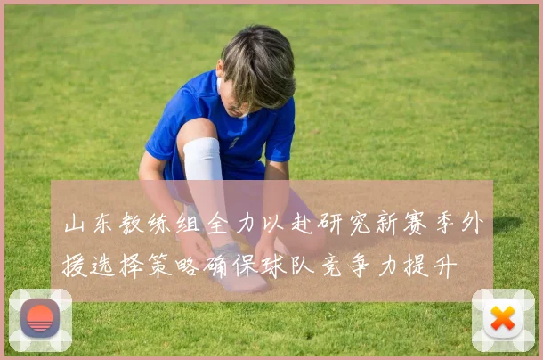 山东教练组全力以赴研究新赛季外援选择策略确保球队竞争力提升