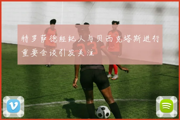 特罗萨德经纪人与贝西克塔斯进行重要会谈引发关注