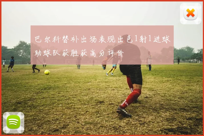 巴尔科替补出场表现出色1射1进球助球队获胜获高分评价