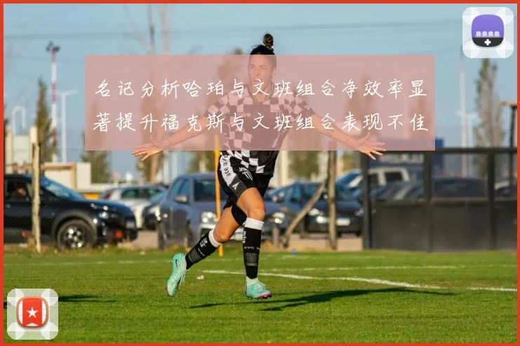 名记分析哈珀与文班组合净效率显著提升福克斯与文班组合表现不佳差距明显