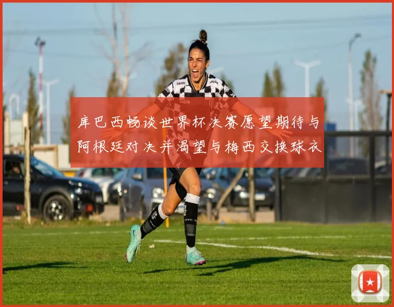 库巴西畅谈世界杯决赛愿望期待与阿根廷对决并渴望与梅西交换球衣